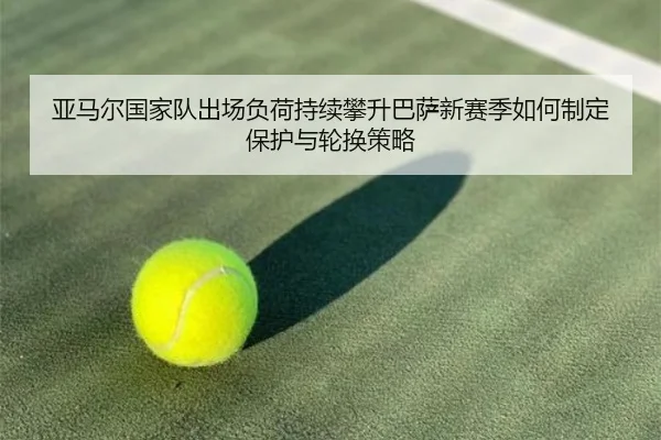 亚马尔国家队出场负荷持续攀升巴萨新赛季如何制定保护与轮换策略